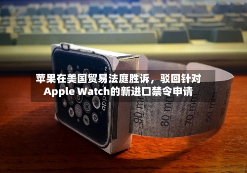 苹果在美国贸易法庭胜诉，驳回针对Apple Watch的新进口禁令申请-第2张图片