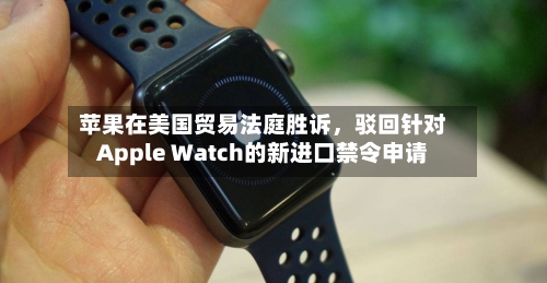 苹果在美国贸易法庭胜诉	，驳回针对Apple Watch的新进口禁令申请-第3张图片