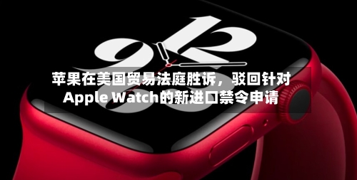 苹果在美国贸易法庭胜诉，驳回针对Apple Watch的新进口禁令申请-第1张图片