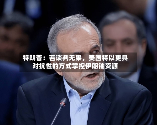 特朗普：若谈判无果，美国将以更具对抗性的方式掌控伊朗铀资源-第2张图片