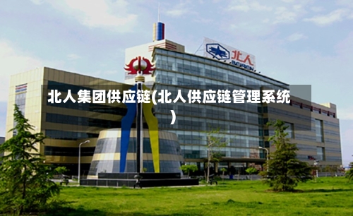 北人集团供应链(北人供应链管理系统)-第2张图片