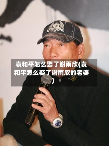 袁和平怎么娶了谢雨欣(袁和平怎么娶了谢雨欣的老婆)-第1张图片