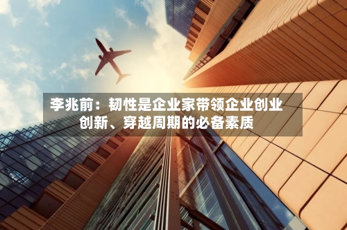 李兆前：韧性是企业家带领企业创业创新、穿越周期的必备素质-第1张图片