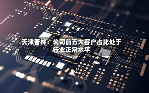 天津普林：公司前五大客户占比处于行业正常水平-第1张图片