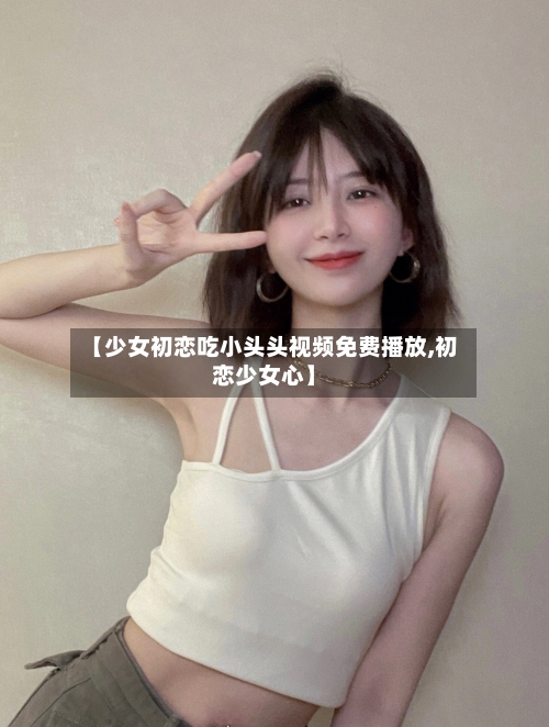 【少女初恋吃小头头视频免费播放,初恋少女心】-第3张图片
