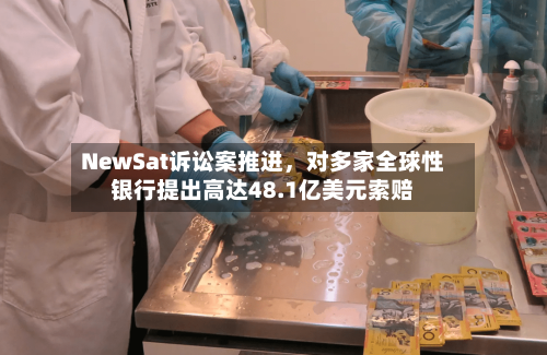 NewSat诉讼案推进，对多家全球性银行提出高达48.1亿美元索赔-第2张图片
