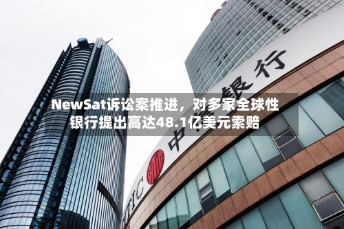 NewSat诉讼案推进，对多家全球性银行提出高达48.1亿美元索赔-第3张图片