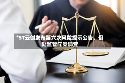 *ST云创发布第六次风险提示公告，仍处监管立案调查-第2张图片
