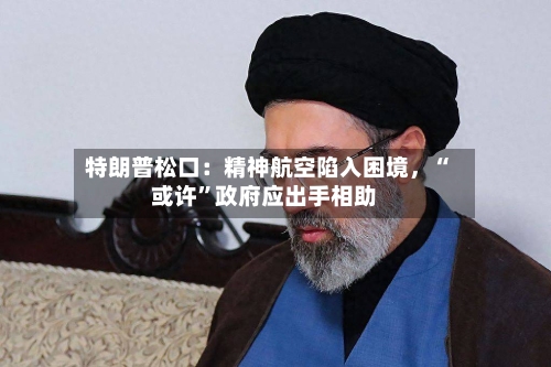 特朗普松口：精神航空陷入困境	，“或许	”政府应出手相助-第3张图片