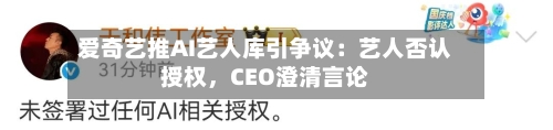 爱奇艺推AI艺人库引争议：艺人否认授权	，CEO澄清言论-第1张图片