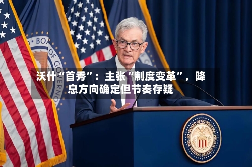 沃什“首秀”：主张“制度变革”，降息方向确定但节奏存疑-第2张图片