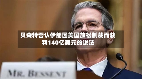 贝森特否认伊朗因美国放松制裁而获利140亿美元的说法-第2张图片