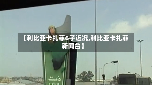 【利比亚卡扎菲6子近况,利比亚卡扎菲新闻台】-第3张图片