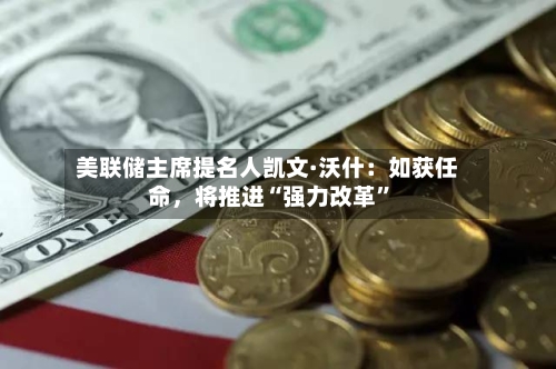 美联储主席提名人凯文·沃什：如获任命，将推进“强力改革	”-第2张图片