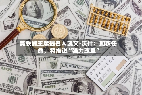 美联储主席提名人凯文·沃什：如获任命，将推进“强力改革	”-第1张图片