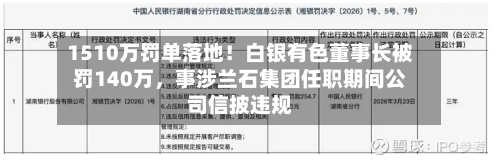 1510万罚单落地！白银有色董事长被罚140万	，事涉兰石集团任职期间公司信披违规-第1张图片
