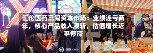 汇伦医药三闯资本市场：业绩连亏两年	，核心产品收入腰斩，估值增长近乎停滞-第3张图片