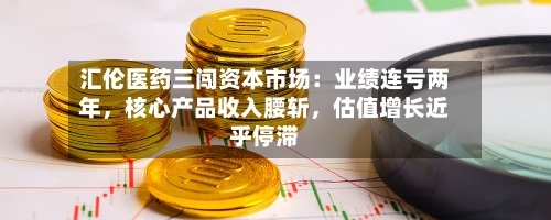 汇伦医药三闯资本市场：业绩连亏两年，核心产品收入腰斩，估值增长近乎停滞-第1张图片