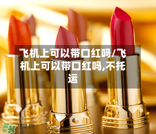 飞机上可以带口红吗/飞机上可以带口红吗,不托运-第1张图片