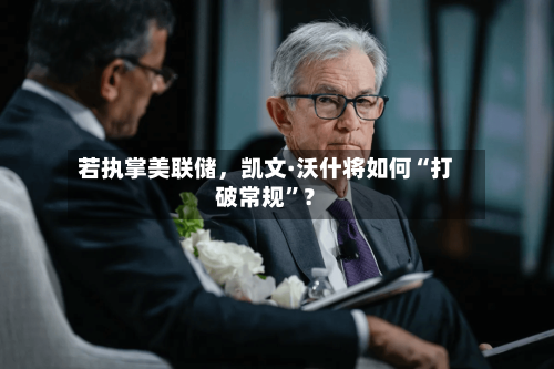 若执掌美联储，凯文·沃什将如何“打破常规”？-第2张图片