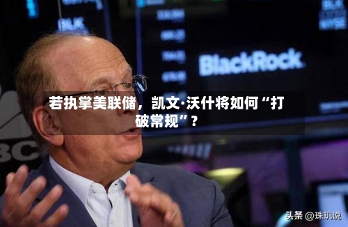 若执掌美联储，凯文·沃什将如何“打破常规	”？-第1张图片