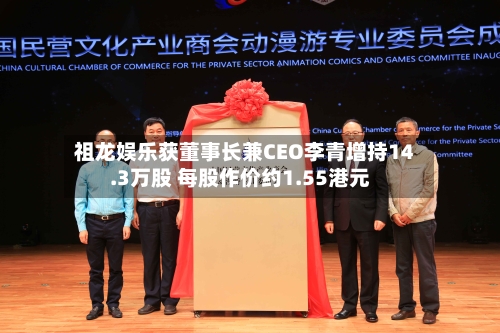 祖龙娱乐获董事长兼CEO李青增持14.3万股 每股作价约1.55港元-第1张图片