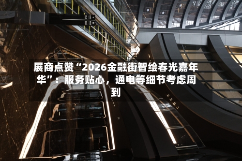 展商点赞“2026金融街智绘春光嘉年华”：服务贴心	，通电等细节考虑周到-第2张图片