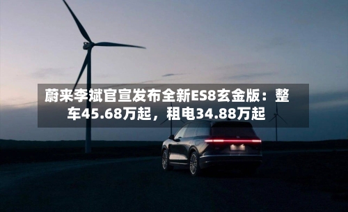 蔚来李斌官宣发布全新ES8玄金版：整车45.68万起	，租电34.88万起-第2张图片