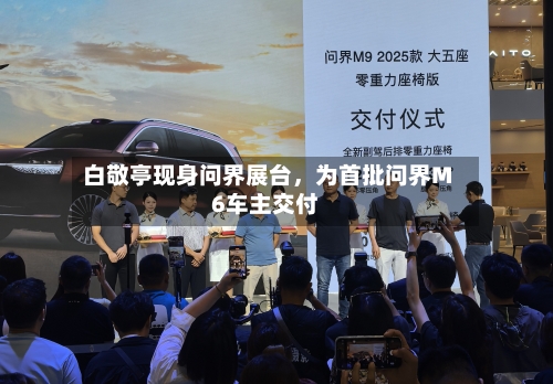 白敬亭现身问界展台，为首批问界M6车主交付-第1张图片
