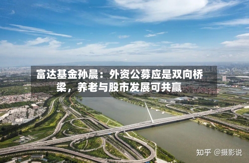 富达基金孙晨：外资公募应是双向桥梁，养老与股市发展可共赢-第1张图片