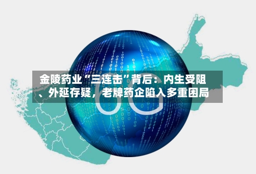 金陵药业“三连击	”背后：内生受阻、外延存疑	，老牌药企陷入多重困局-第1张图片