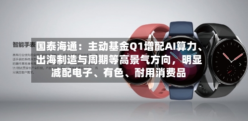 国泰海通：主动基金Q1增配AI算力、出海制造与周期等高景气方向	，明显减配电子	、有色、耐用消费品-第2张图片
