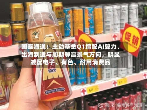 国泰海通：主动基金Q1增配AI算力、出海制造与周期等高景气方向	，明显减配电子	、有色、耐用消费品-第1张图片