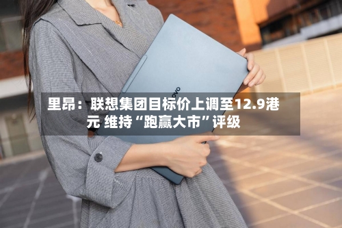 里昂：联想集团目标价上调至12.9港元 维持“跑赢大市”评级-第3张图片