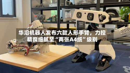 华沿机器人发布六款人形手臂，力控精度细腻至“两张A4纸	”级别-第2张图片