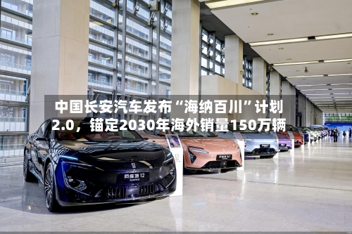 中国长安汽车发布“海纳百川”计划2.0，锚定2030年海外销量150万辆-第2张图片