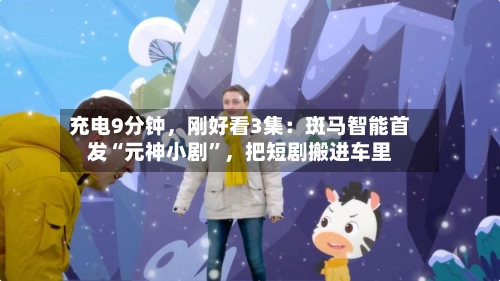 充电9分钟，刚好看3集：斑马智能首发“元神小剧	”，把短剧搬进车里-第1张图片