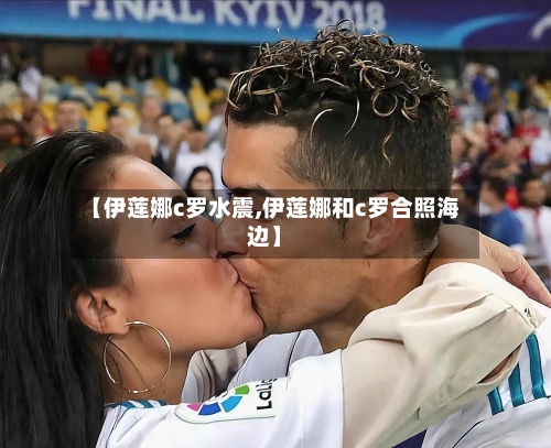 【伊莲娜c罗水震,伊莲娜和c罗合照海边】-第1张图片