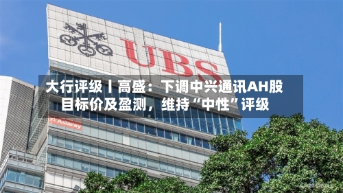 大行评级丨高盛：下调中兴通讯AH股目标价及盈测，维持“中性”评级-第1张图片