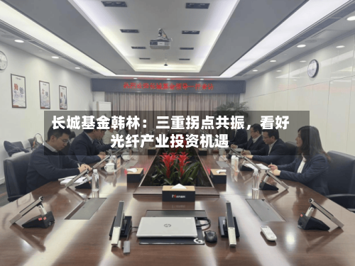 长城基金韩林：三重拐点共振，看好光纤产业投资机遇-第3张图片