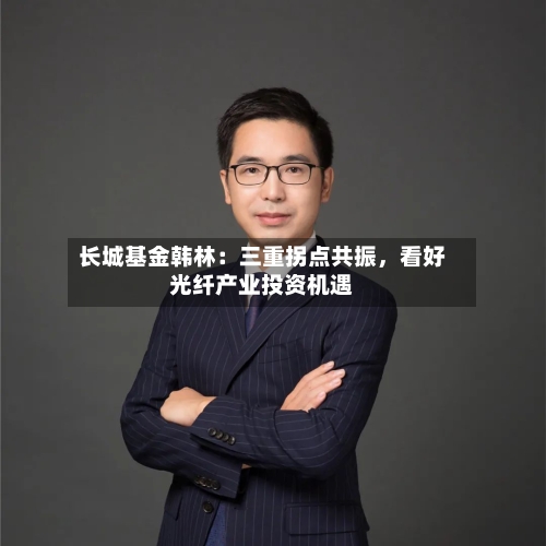 长城基金韩林：三重拐点共振，看好光纤产业投资机遇-第2张图片