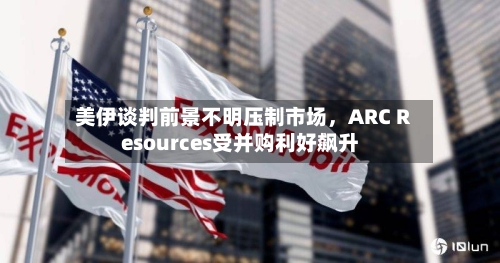 美伊谈判前景不明压制市场，ARC Resources受并购利好飙升-第1张图片