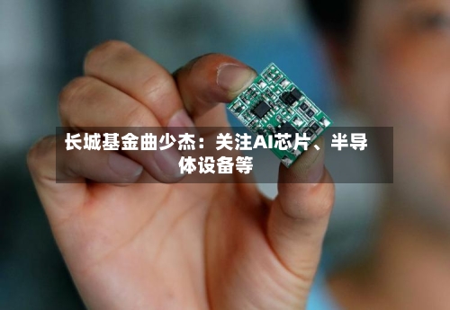 长城基金曲少杰：关注AI芯片	、半导体设备等-第3张图片