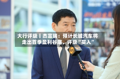 大行评级丨杰富瑞：预计长城汽车将走出首季盈利谷底，评级“买入”-第1张图片