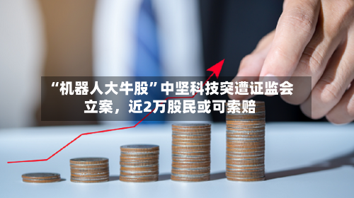 “机器人大牛股”中坚科技突遭证监会立案	，近2万股民或可索赔-第1张图片