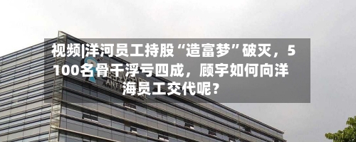 视频|洋河员工持股“造富梦	”破灭，5100名骨干浮亏四成，顾宇如何向洋海员工交代呢？-第1张图片