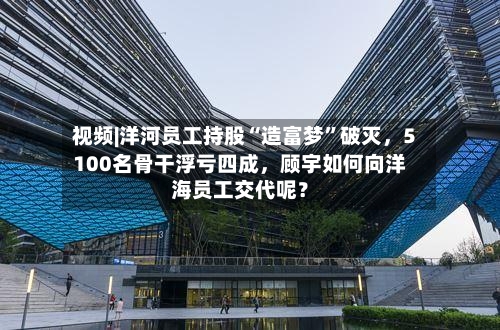 视频|洋河员工持股“造富梦”破灭	，5100名骨干浮亏四成，顾宇如何向洋海员工交代呢？-第2张图片