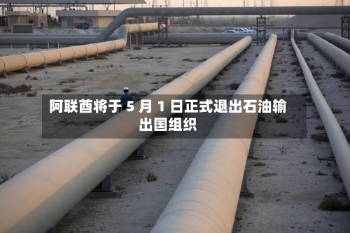 阿联酋将于 5 月 1 日正式退出石油输出国组织-第1张图片