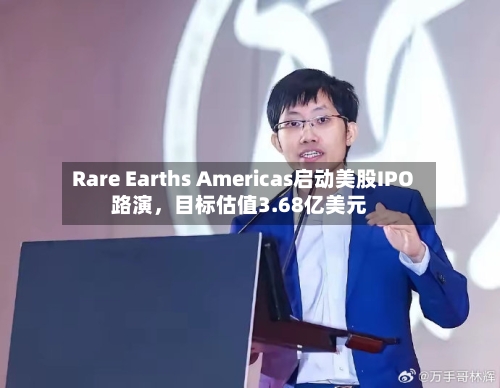 Rare Earths Americas启动美股IPO路演，目标估值3.68亿美元-第1张图片