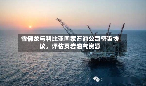 雪佛龙与利比亚国家石油公司签署协议，评估页岩油气资源-第1张图片